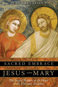 Title: The Sacred Embrace of Jesus and Mary: The Sexual Mystery at the Heart of the Christian Tradition, Author: Jean-Yves Leloup