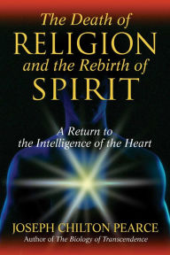 Title: The Death of Religion and the Rebirth of Spirit: A Return to the Intelligence of the Heart, Author: Joseph Chilton Pearce