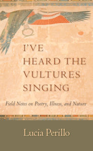 Title: I've Heard the Vultures Singing: Field Notes on Poetry, Illness, and Nature, Author: Lucia Perillo