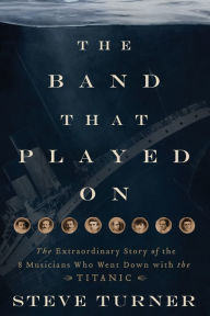 The Band that Played On: The Extraordinary Story of the 8 Musicians Who Went Down with the Titanic