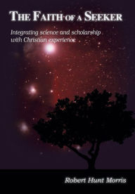 Title: The Faith of a Seeker: Integrating Science and Scholarship with Christian Experience, Author: Robert H. Morris