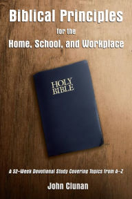 Title: Biblical Principles for the Home, School, and Workplace: A 52-Week Devotional Study Covering Topics from A - Z, Author: John Clunan
