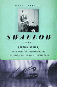 Title: Swallow: Foreign Bodies, Their Ingestion, Inspiration, and the Curious Doctor Who Extracted Them, Author: Mary Cappello