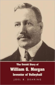 Title: The Untold Story of William G. Morgan, Inventor of Volleyball, Author: Joel B Dearing