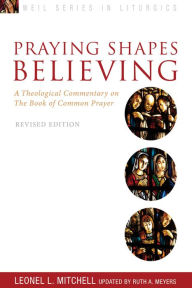Title: Praying Shapes Believing: A Theological Commentary on the Book of Common Prayer, Revised Edition, Author: Ruth A. Meyers