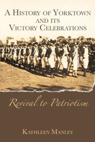 Title: A History of Yorktown and its Victory Celebrations: Revival to Patriotism, Author: Kathleen Manley
