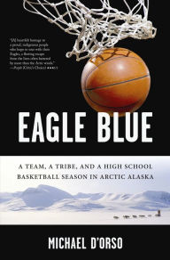 Title: Eagle Blue: A Team, a Tribe, and a High School Basketball Season in Arctic Alaska, Author: Michael D'Orso