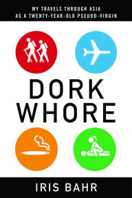 Title: Dork Whore: My Travels Through Asia as a Twenty-Year-Old Pseudo-Virgin, Author: Iris Bahr