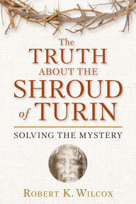Title: The Truth About the Shroud of Turin: Solving the Mystery, Author: Robert K. Wilcox