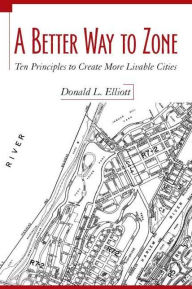 Title: A Better Way to Zone: Ten Principles to Create More Livable Cities, Author: Donald L. Elliott