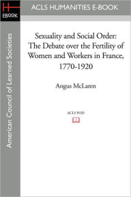 Title: Sexuality and Social Order: The Debate Over the Fertility of Women and Workers in France, 1770-1920, Author: Angus McLaren