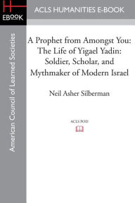 Title: A Prophet from Amongst You: The Life of Yigael Yadin: Soldier, Scholar, and Mythmaker of Modern Israel, Author: Neil Asher Silberman