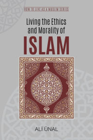Living the Ethics and Morality of Islam: How to Live As A Muslim