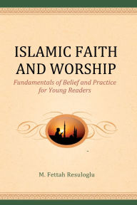 Title: Islamic Faith and Worship: Fundamentals of Belief and Practice for Young Readers, Author: M. Fettah Resuloglu