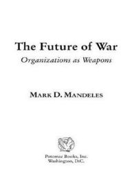 Title: The Future of War: Organizations as Weapons, Author: Mark D. Mandeles