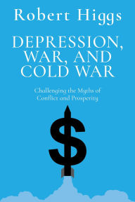 Title: Depression, War, and Cold War: Challenging the Myths of Conflict and Prosperity, Author: Robert Higgs