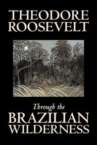 Title: Through the Brazilian Wilderness by Theodore Roosevelt, Travel, Special Interest, Adventure, Essays & Travelogues, Author: Theodore Roosevelt