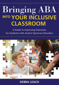 Title: Bringing ABA into Your Inclusive Classroom: A Guide to Improving Outcomes for Students with Autism Spectrum Disorders / Edition 1, Author: Debra Leach