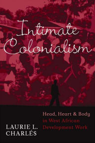Title: Intimate Colonialism: Head, Heart, and Body in West African Development Work / Edition 1, Author: Laurie L Charlés