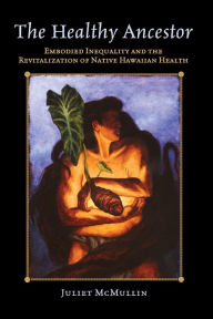 Title: The Healthy Ancestor: Embodied Inequality and the Revitalization of Native Hawai'ian Health / Edition 1, Author: Juliet McMullin