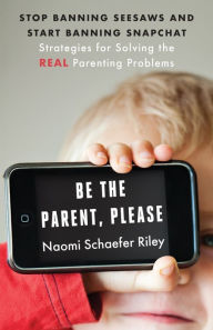 Title: Be the Parent, Please: Stop Banning Seesaws and Start Banning Snapchat: Strategies for Solving the Real Parenting Problems, Author: Naomi Schaefer Riley