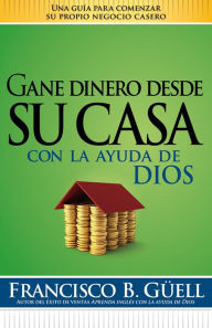 Gane dinero desde su casa con la ayuda de Dios: Una guia para comenzar su propio negocio desde casa