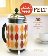Title: Stash Happy: Felt: 30 Fun Projects for Felt (and Fabric) Lovers, Author: Amanda Carestio