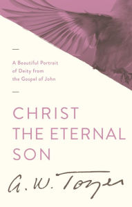 Title: Christ the Eternal Son: A Beautiful Portrait of Deity from the Gospel of John, Author: A. W. Tozer