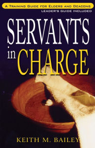 Title: Servants in Charge: A Training Guide for Elders and Deacons, Author: Keith M. Bailey