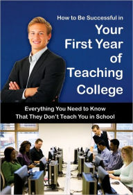 How to Be Successful in Your First Year of Teaching College: Everything You Need to Know That They Don't Teach You in School