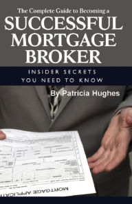 Title: The Complete Guide to Becoming a Successful Mortgage Broker Insider Secrets You Need to Know, Author: Patricia Hughes