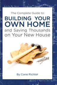 Title: The Complete Guide to Building Your Own Home and Saving Thousands on Your New House, Author: Corie Richter
