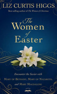 Title: The Women of Easter: Encounter the Savior with Mary of Bethany, Mary of Nazareth, and Mary Magdalene, Author: Liz Curtis Higgs