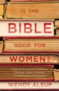 Title: Is the Bible Good for Women?: Seeking Clarity and Confidence Through a Jesus-Centered Understanding of Scripture, Author: Wendy Alsup