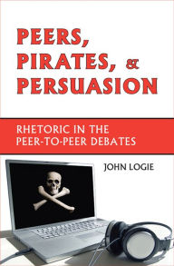Title: Peers, Pirates, and Persuasion: Rhetoric in the Peer-to-Peer Debates, Author: John Logie