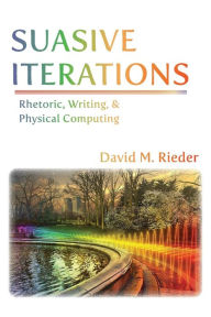 Title: Suasive Iterations: Rhetoric, Writing, and Physical Computing, Author: David M Rieder