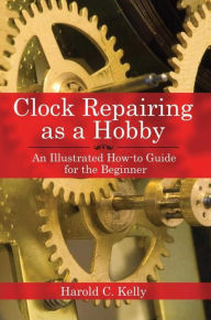 Title: Clock Repairing as a Hobby: An Illustrated How-to Guide for the Beginner, Author: Harold C. Kelly