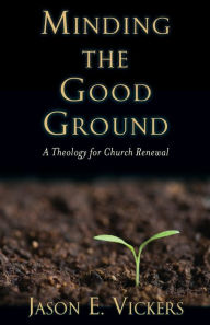 Title: Minding the Good Ground: A Theology for Church Renewal, Author: Jason E. Vickers