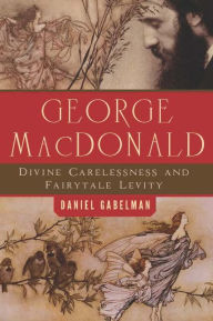 Title: George MacDonald: Divine Carelessness and Fairytale Levity, Author: Daniel Gabelman