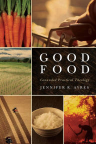 Title: Good Food: Grounded Practical Theology, Author: Jennifer R. Ayres