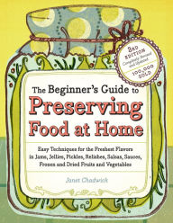 Title: The Beginner's Guide to Preserving Food at Home: Easy Techniques for the Freshest Flavors in Jams, Jellies, Pickles, Relishes, Salsas, Sauces, and Frozen and Dried Fruits and Vegetables, Author: Janet Chadwick