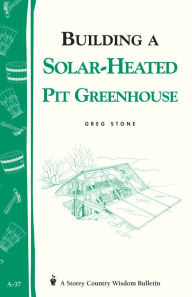 Title: Building a Solar-Heated Pit Greenhouse: Storey's Country Wisdom Bulletin A-37, Author: Greg Stone