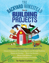Title: The Backyard Homestead Book of Building Projects: 76 Useful Things You Can Build to Create Customized Working Spaces and Storage Facilities, Equip the Garden, Store the Harvest, House Your Animals, and Make Practical Outdoor Furniture, Author: Spike Carlsen