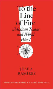 Title: To the Line of Fire!: Mexican Texans and World War I, Author: José A. Ramírez