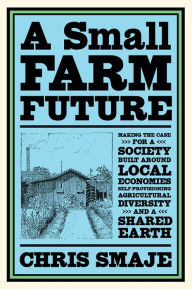 Title: A Small Farm Future: Making the Case for a Society Built Around Local Economies, Self-Provisioning, Agricultural Diversity and a Shared Earth, Author: Chris Smaje