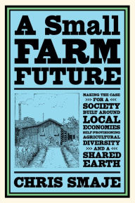 Title: A Small Farm Future: Making the Case for a Society Built Around Local Economies, Self-Provisioning, Agricultural Diversity and a Shared Earth, Author: Chris Smaje