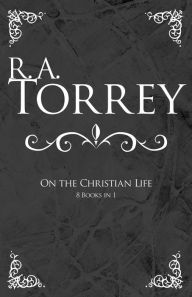 R A Torrey On The Christian Life (8 Books In 1)