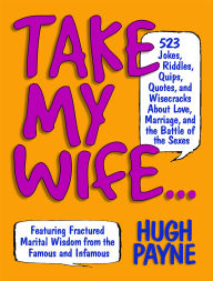 Title: Take My Wife: 523 Jokes, Riddles, Quips, Quotes, and Wisecracks About Love, Marriage, and the Battle of the Sexes, Author: Hugh Payne