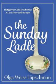 Title: The Sunday Ladle Hungary to Cuba to America: A Love Story With Recipes, Author: Olga Weiss Hipschman