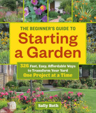 Title: The Beginner's Guide to Starting a Garden: 326 Fast, Easy, Affordable Ways to Transform Your Yard One Project at a Time, Author: Sally Roth